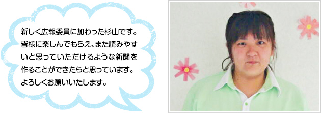 新しく広報委員に加わった杉山です。皆様に楽しんでもらえ、また読みやすいと思っていただけるような新聞を作ることができたらと思っています。よろしくお願いいたします。